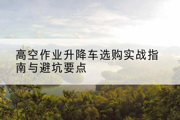 定兴升降车怎么选-高空作业升降车选购实战指南与避坑要点