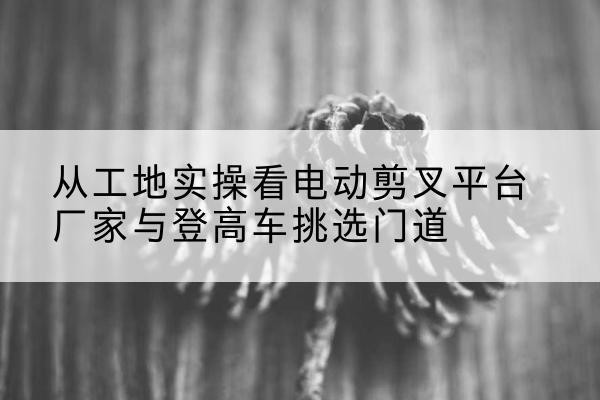 定兴电动剪叉升降平台厂家-从工地实操看电动剪叉平台厂家与登高车挑选门道