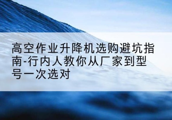 定兴升降平台厂家-高空作业升降机选购避坑指南-行内人教你从厂家到型号一次选对