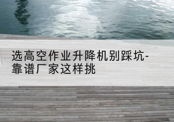 定兴剪叉式升降机厂家-选高空作业升降机别踩坑-靠谱厂家这样挑