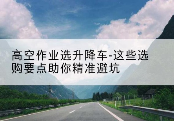 定兴升降车厂家-高空作业选升降车-这些选购要点助你*避坑