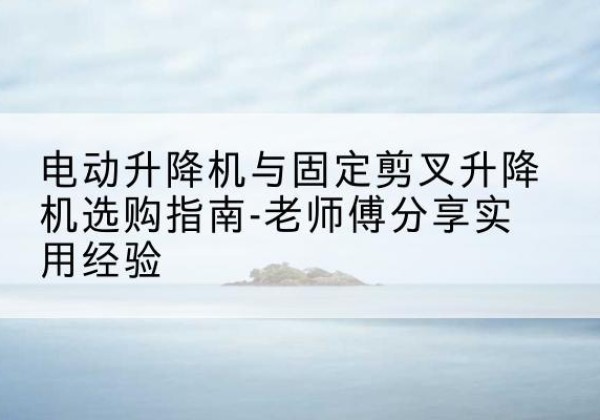 定兴电动升降机怎么选-电动升降机与固定剪叉升降机选购指南-老师傅分享实用经验