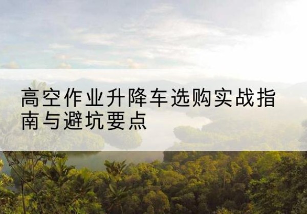 定兴升降车怎么选-高空作业升降车选购实战指南与避坑要点