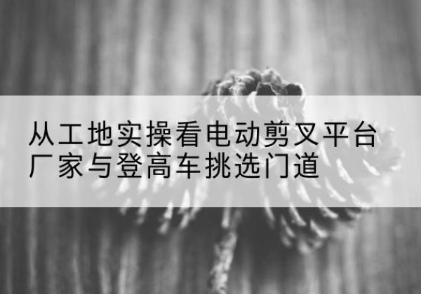 定兴电动剪叉升降平台厂家-从工地实操看电动剪叉平台厂家与登高车挑选门道