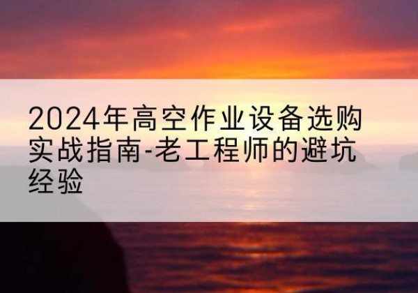 定兴高空作业升降机厂家推荐-2024年高空作业设备选购实战指南-老工程师的避坑经验